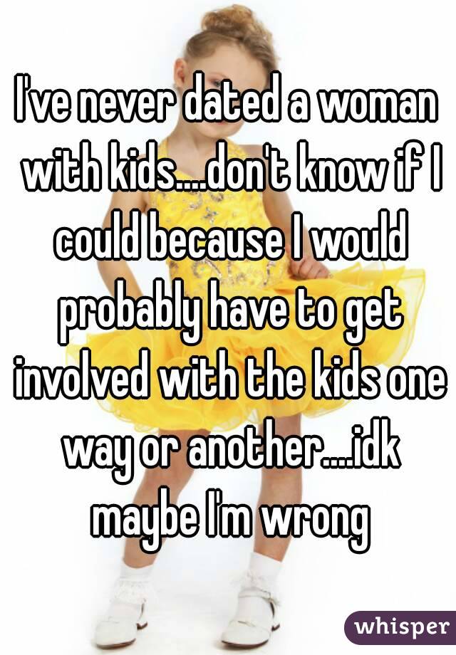 I've never dated a woman with kids....don't know if I could because I would probably have to get involved with the kids one way or another....idk maybe I'm wrong