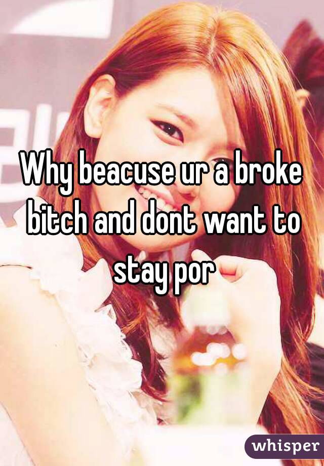 Why beacuse ur a broke bitch and dont want to stay por