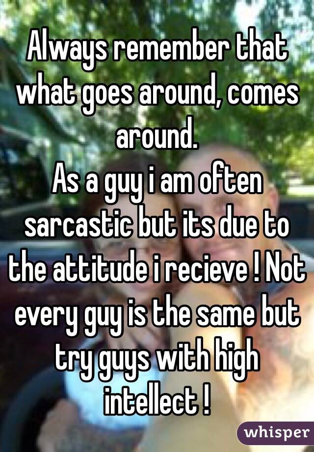 Always remember that what goes around, comes around. 
As a guy i am often sarcastic but its due to the attitude i recieve ! Not every guy is the same but try guys with high intellect !