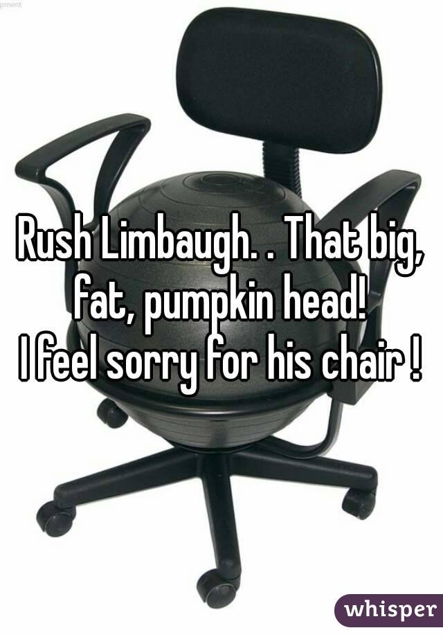 Rush Limbaugh. . That big, fat, pumpkin head! 
I feel sorry for his chair !