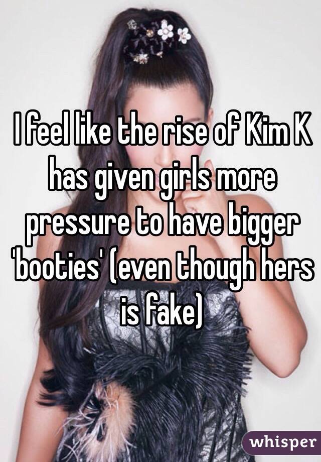 I feel like the rise of Kim K has given girls more pressure to have bigger 'booties' (even though hers is fake)