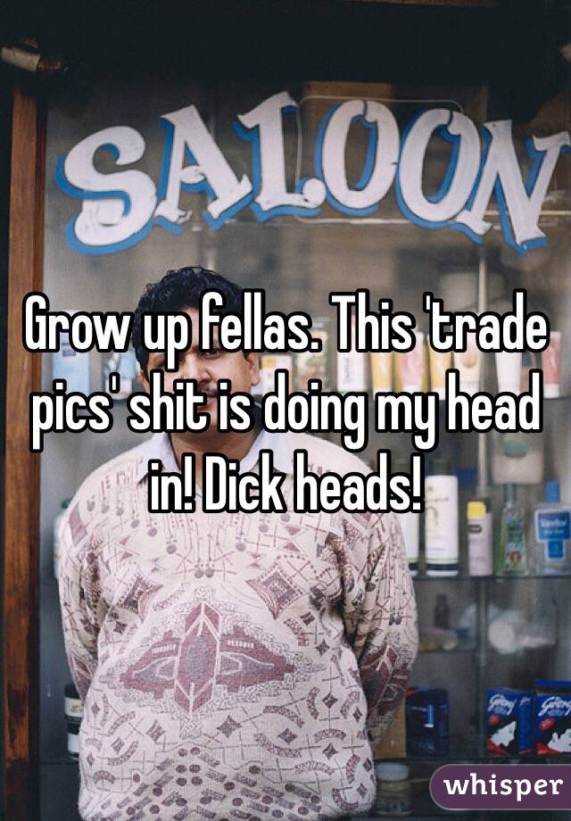 Grow up fellas. This 'trade pics' shit is doing my head in! Dick heads!