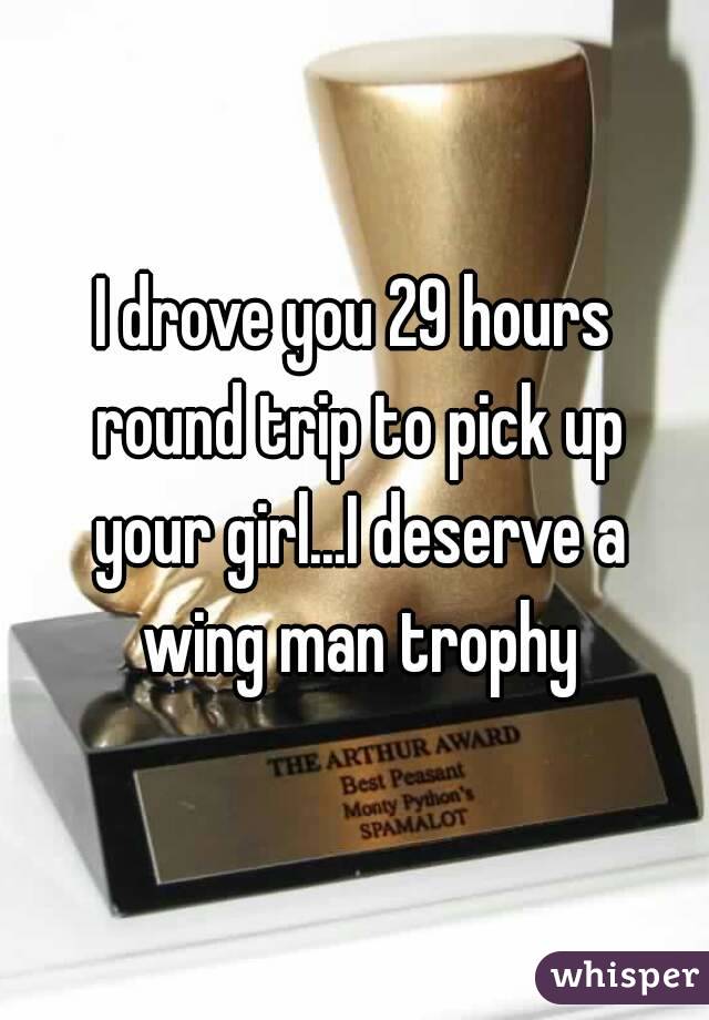 I drove you 29 hours round trip to pick up your girl...I deserve a wing man trophy