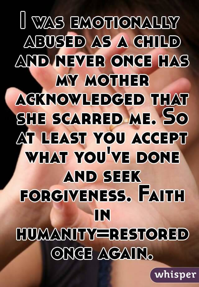 I was emotionally abused as a child and never once has my mother acknowledged that she scarred me. So at least you accept what you've done and seek forgiveness. Faith in humanity=restored once again.