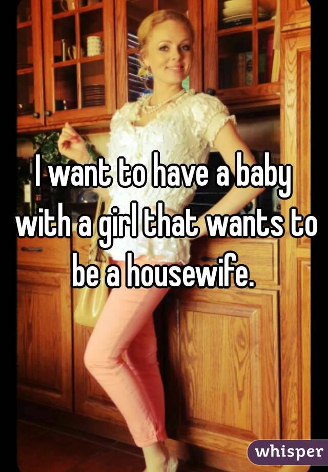 I want to have a baby with a girl that wants to be a housewife. 