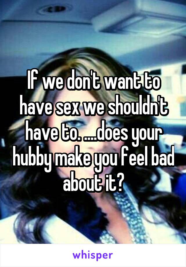 If we don't want to have sex we shouldn't have to. ....does your hubby make you feel bad about it?