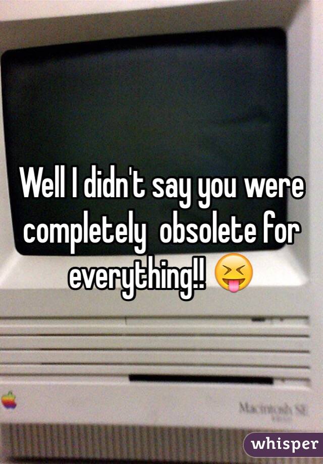 Well I didn't say you were completely  obsolete for everything!! 😝