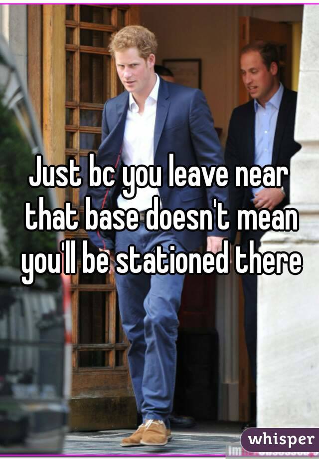 Just bc you leave near that base doesn't mean you'll be stationed there