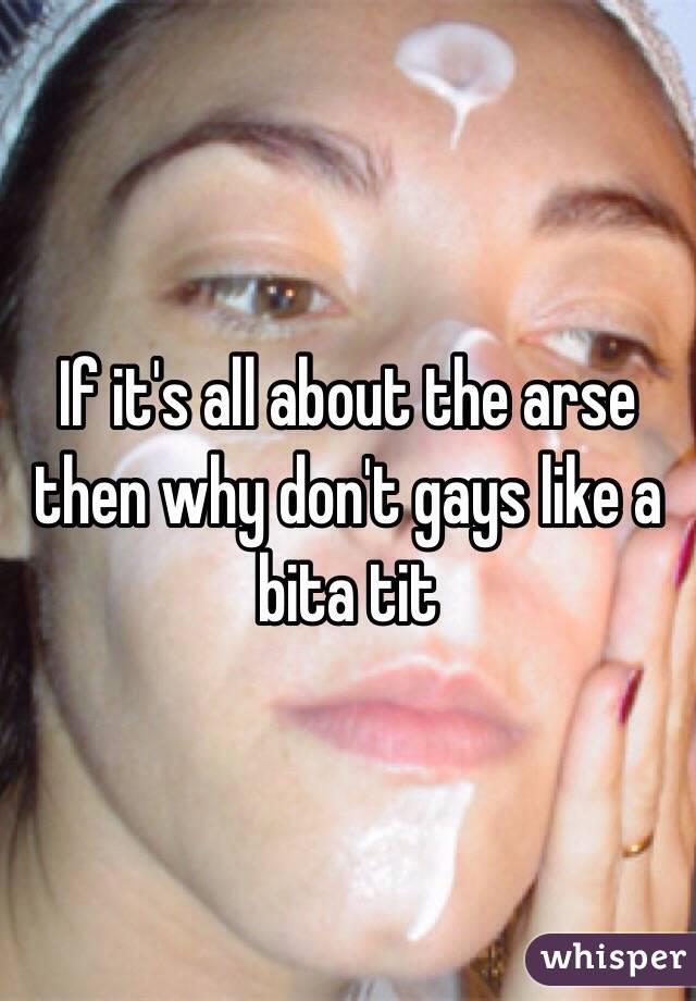 If it's all about the arse then why don't gays like a bita tit 