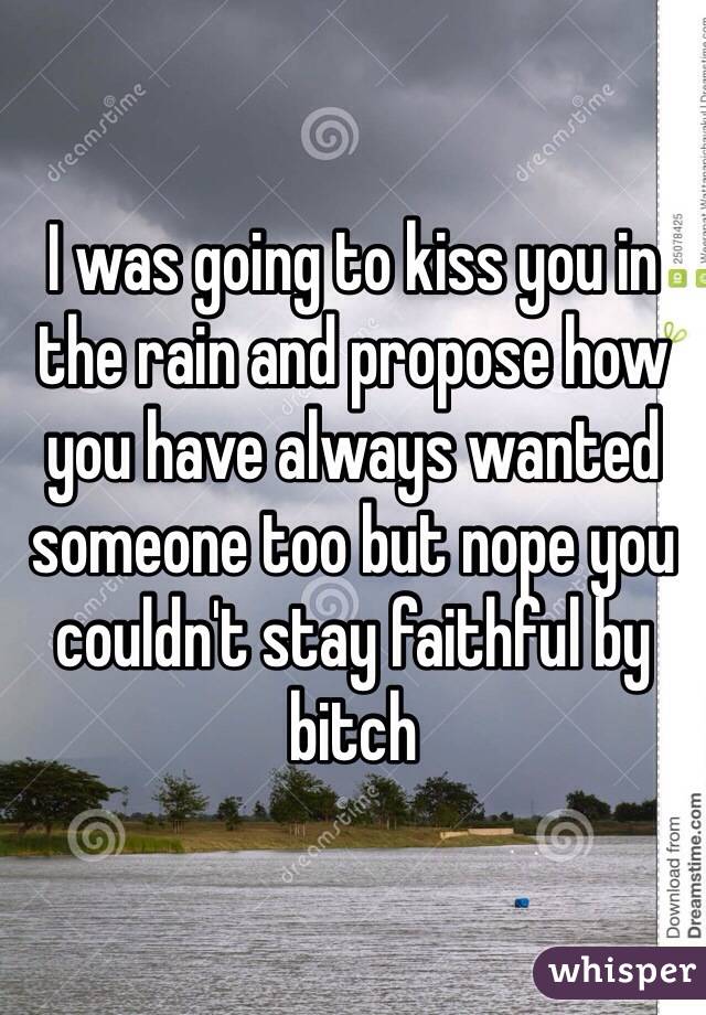 I was going to kiss you in the rain and propose how you have always wanted someone too but nope you couldn't stay faithful by bitch 