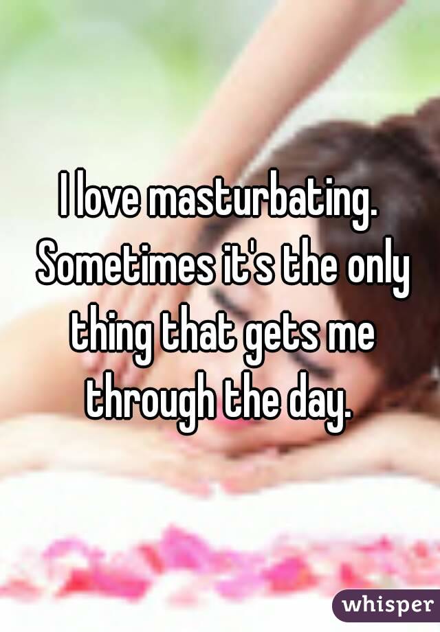 I love masturbating. Sometimes it's the only thing that gets me through the day. 