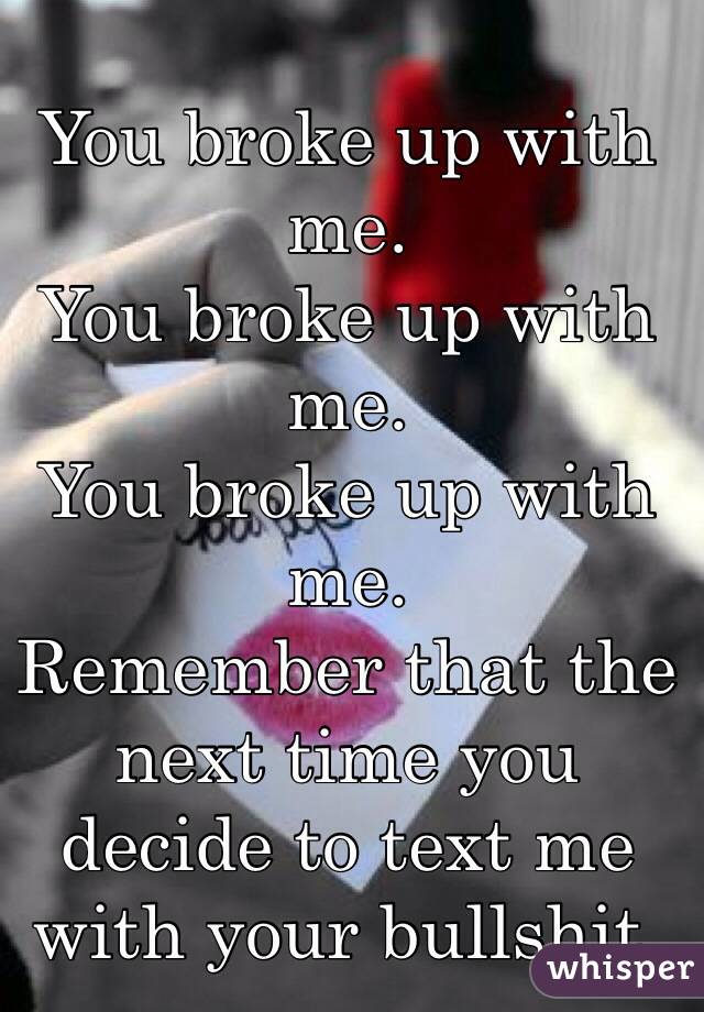 You broke up with me. 
You broke up with me.
You broke up with me. 
Remember that the next time you decide to text me with your bullshit. 
