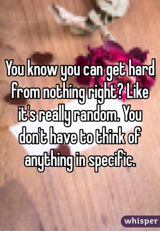 You know you can get hard from nothing right? Like it's really random. You don't have to think of anything in specific.