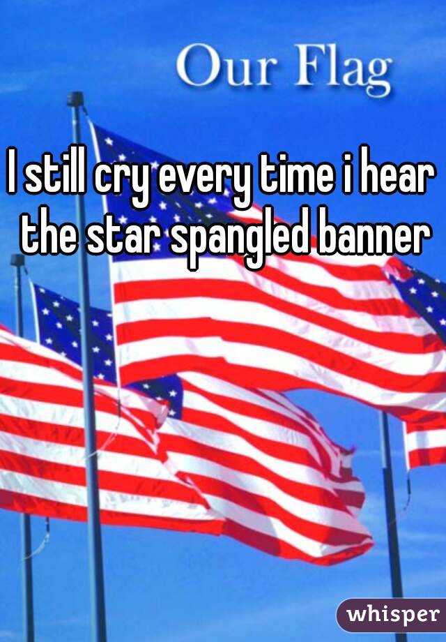 I still cry every time i hear the star spangled banner