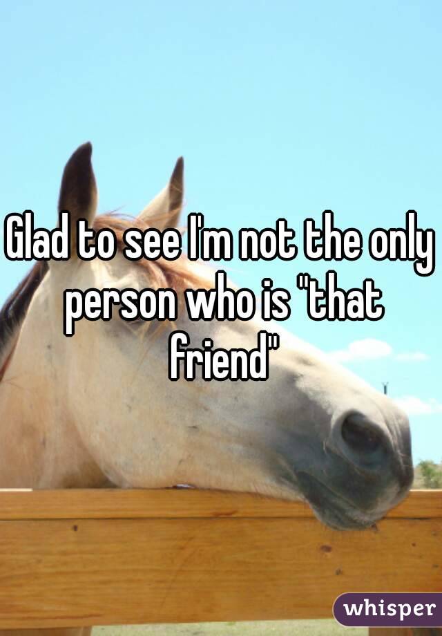 Glad to see I'm not the only person who is "that friend"