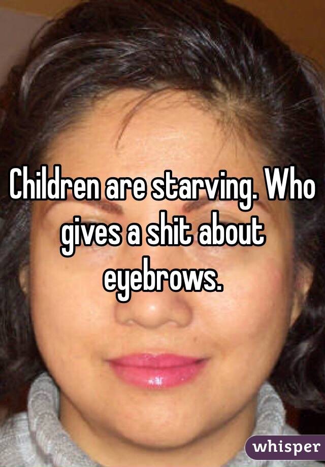 Children are starving. Who gives a shit about eyebrows. 