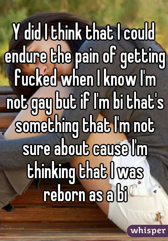Y did I think that I could endure the pain of getting fucked when I know I'm not gay but if I'm bi that's something that I'm not sure about cause I'm thinking that I was reborn as a bi