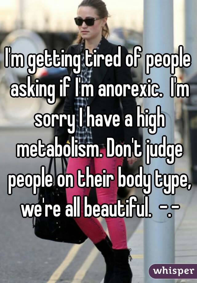 I'm getting tired of people asking if I'm anorexic.  I'm sorry I have a high metabolism. Don't judge people on their body type, we're all beautiful.  -.-