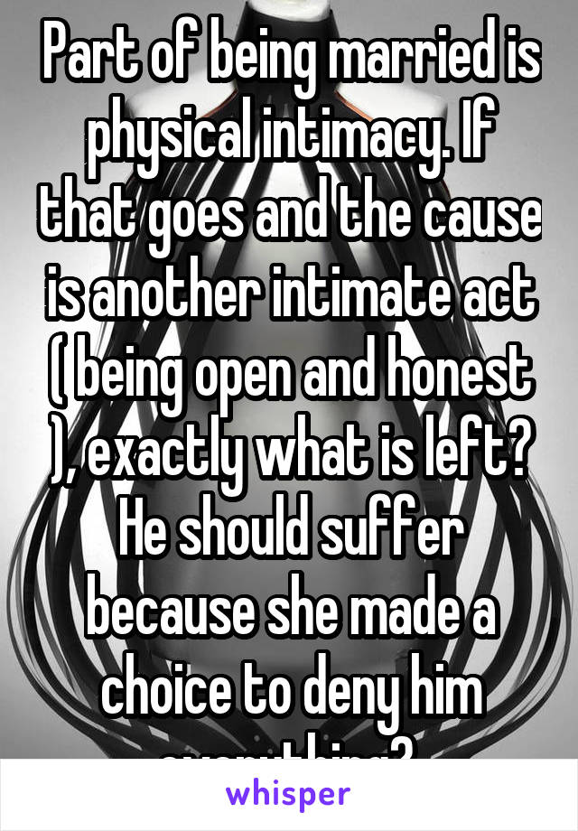 Part of being married is physical intimacy. If that goes and the cause is another intimate act ( being open and honest ), exactly what is left? He should suffer because she made a choice to deny him everything? 