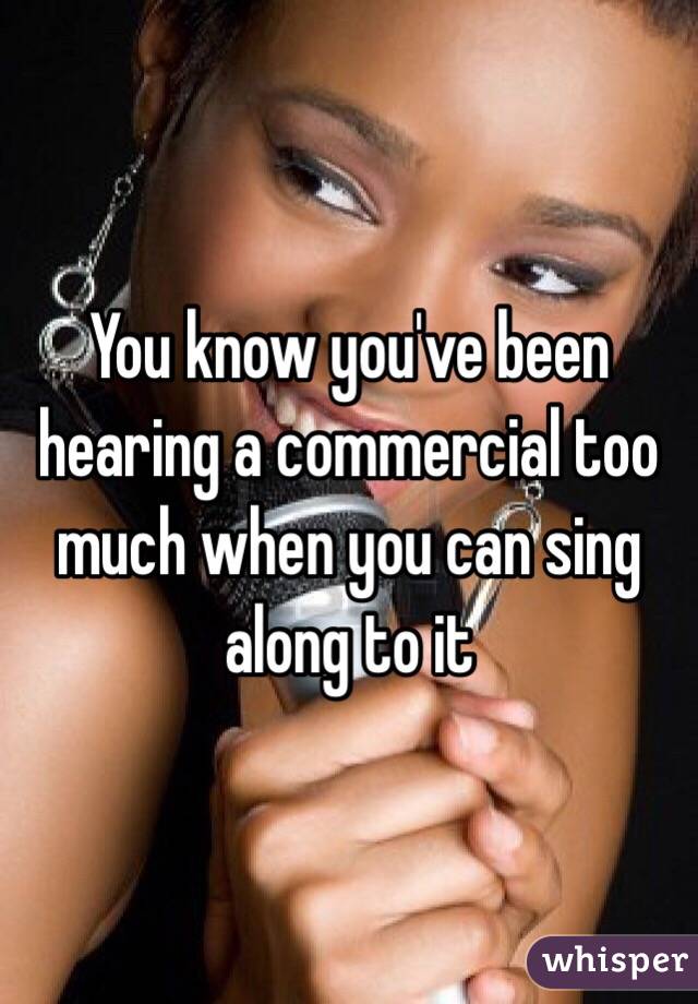 You know you've been hearing a commercial too much when you can sing along to it