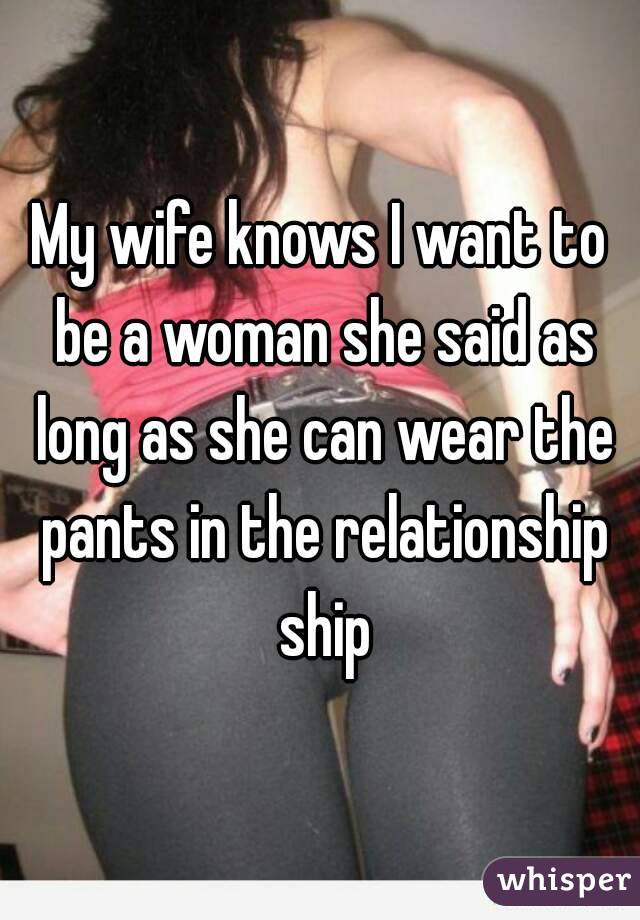 My wife knows I want to be a woman she said as long as she can wear the pants in the relationship ship
