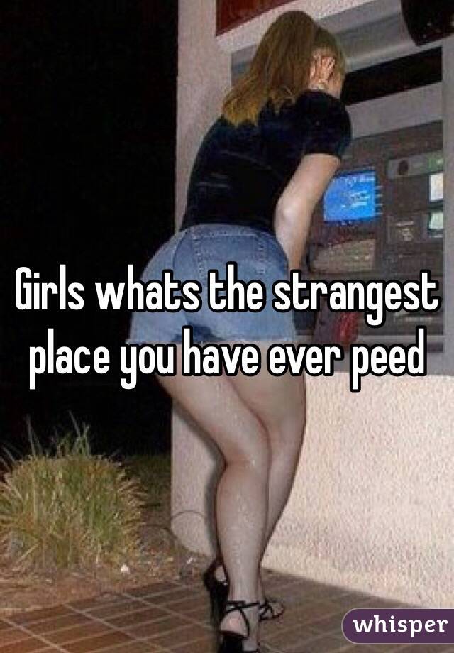 Girls whats the strangest place you have ever peed