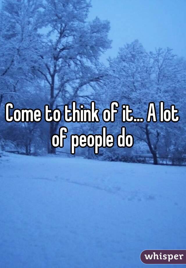 Come to think of it... A lot of people do 