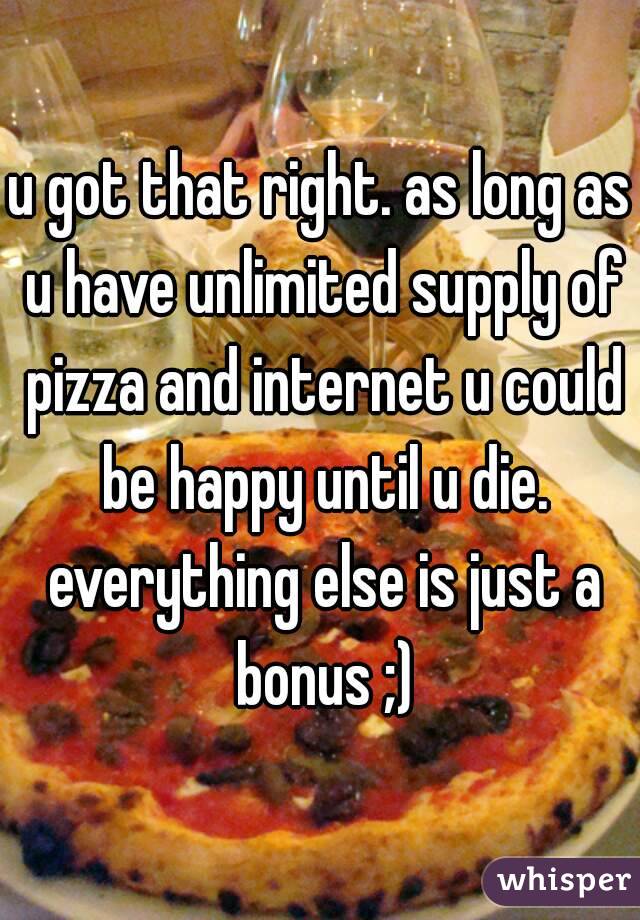 u got that right. as long as u have unlimited supply of pizza and internet u could be happy until u die. everything else is just a bonus ;)