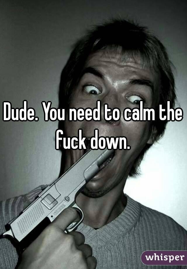 Dude. You need to calm the fuck down. 