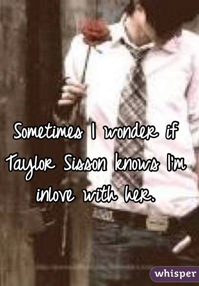 Sometimes I wonder if Taylor Sisson knows I'm inlove with her.