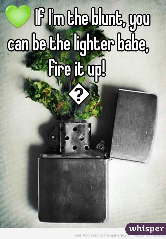 💚 If I'm the blunt, you can be the lighter babe, fire it up!  💚