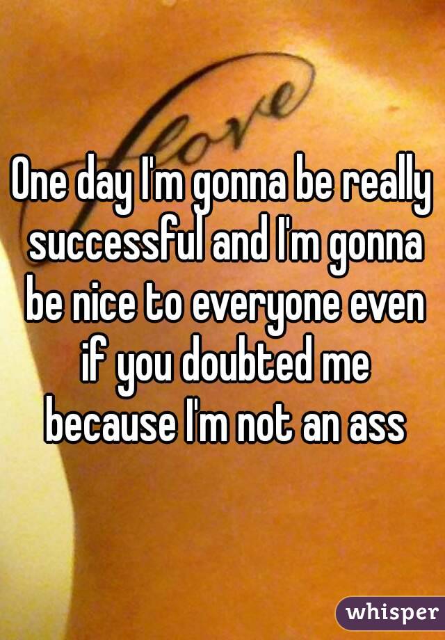 One day I'm gonna be really successful and I'm gonna be nice to everyone even if you doubted me because I'm not an ass