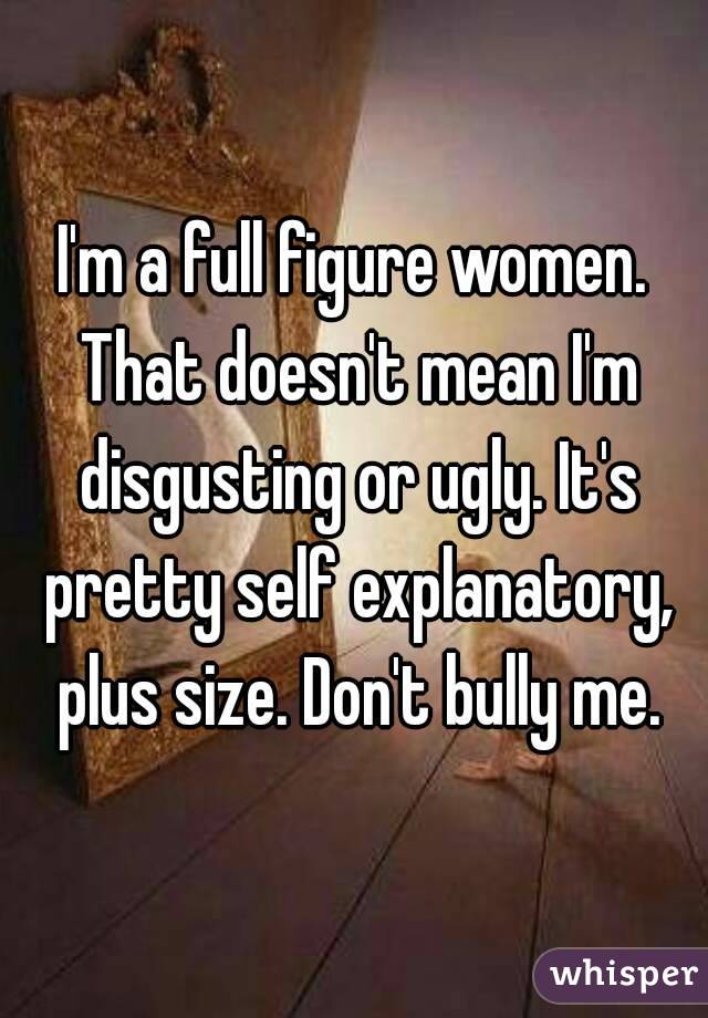 I'm a full figure women. That doesn't mean I'm disgusting or ugly. It's pretty self explanatory, plus size. Don't bully me.