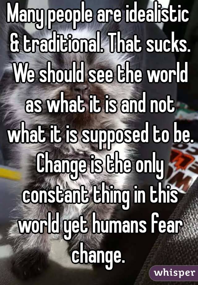 Many people are idealistic & traditional. That sucks. We should see the world as what it is and not what it is supposed to be. Change is the only constant thing in this world yet humans fear change. 