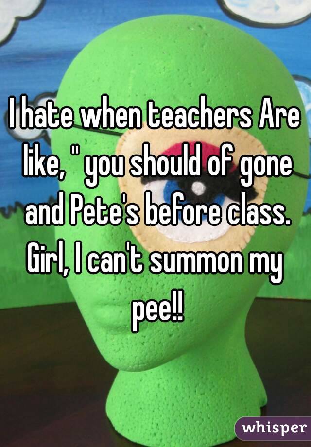 I hate when teachers Are like, " you should of gone and Pete's before class.
Girl, I can't summon my pee!!