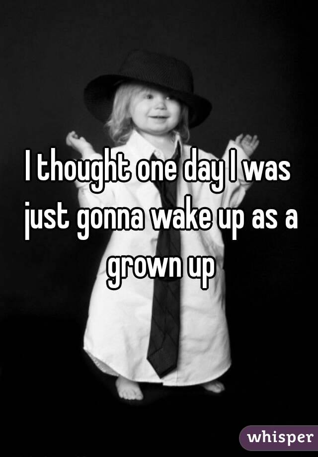 I thought one day I was just gonna wake up as a grown up