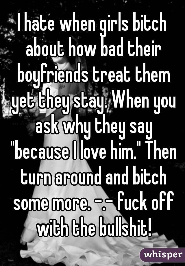 I hate when girls bitch about how bad their boyfriends treat them yet they stay. When you ask why they say "because I love him." Then turn around and bitch some more. -.- fuck off with the bullshit!