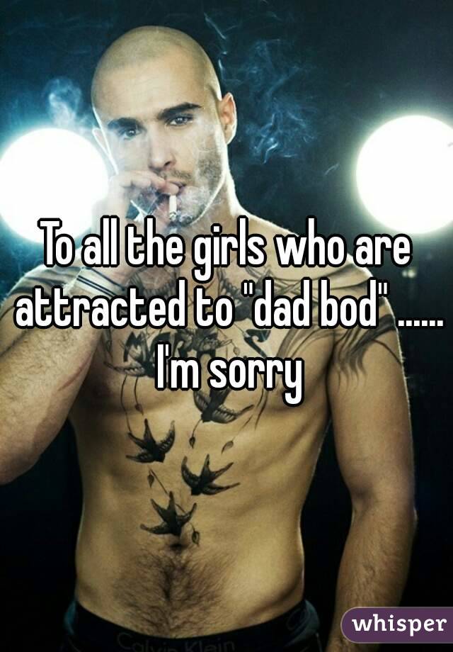 To all the girls who are attracted to "dad bod" ...... I'm sorry