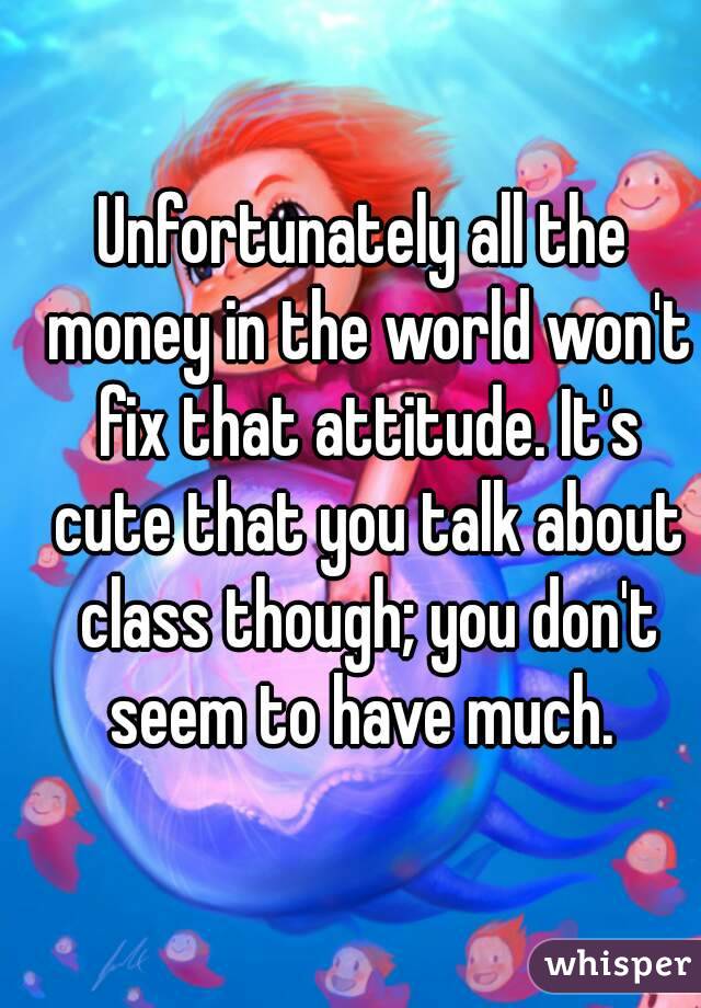 Unfortunately all the money in the world won't fix that attitude. It's cute that you talk about class though; you don't seem to have much. 