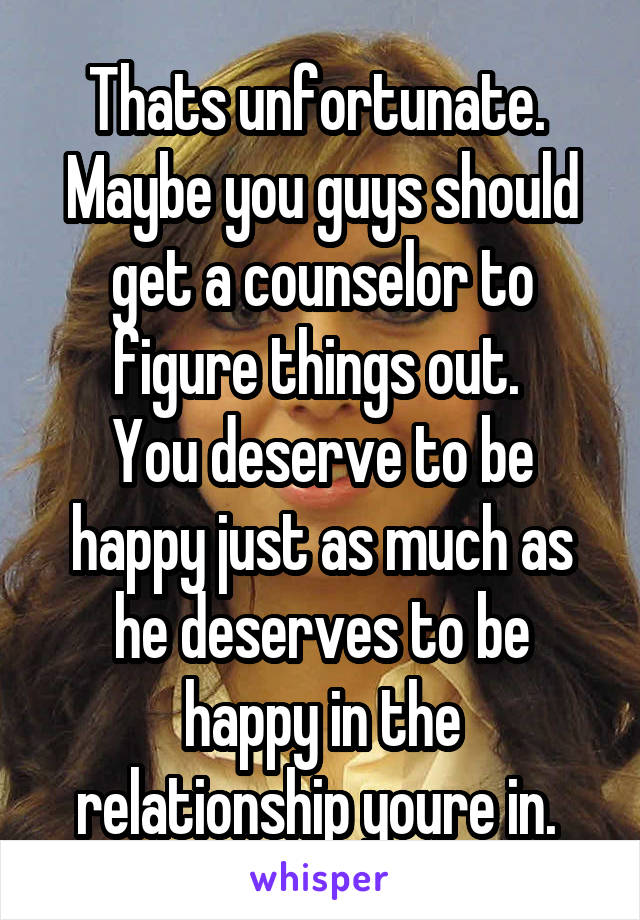 Thats unfortunate. 
Maybe you guys should get a counselor to figure things out. 
You deserve to be happy just as much as he deserves to be happy in the relationship youre in. 