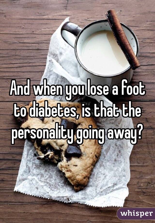And when you lose a foot to diabetes, is that the personality going away?