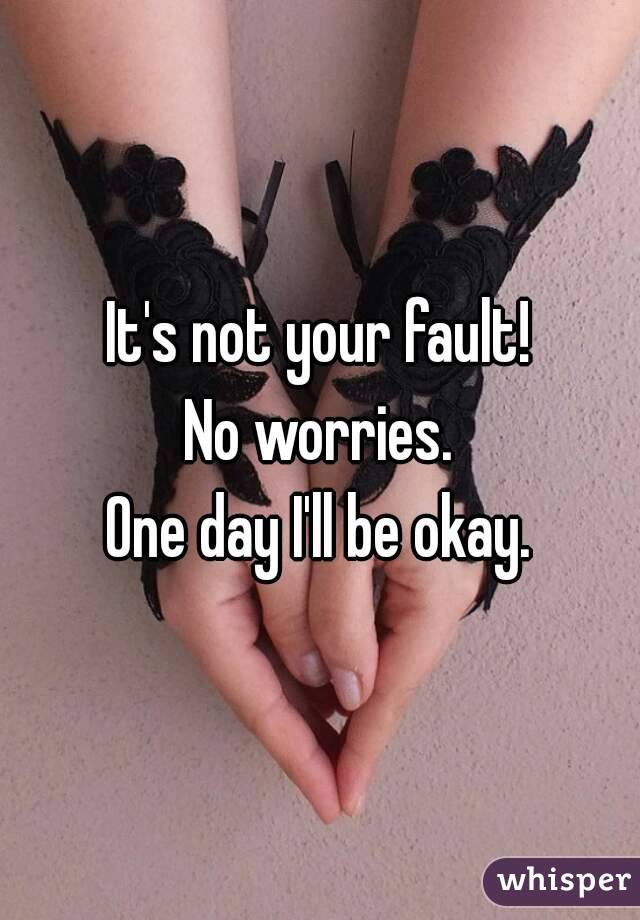 It's not your fault!
No worries.
One day I'll be okay.