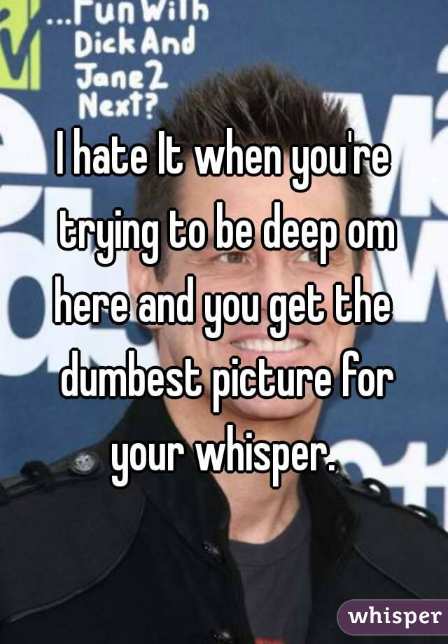 I hate It when you're trying to be deep om here and you get the  dumbest picture for your whisper. 