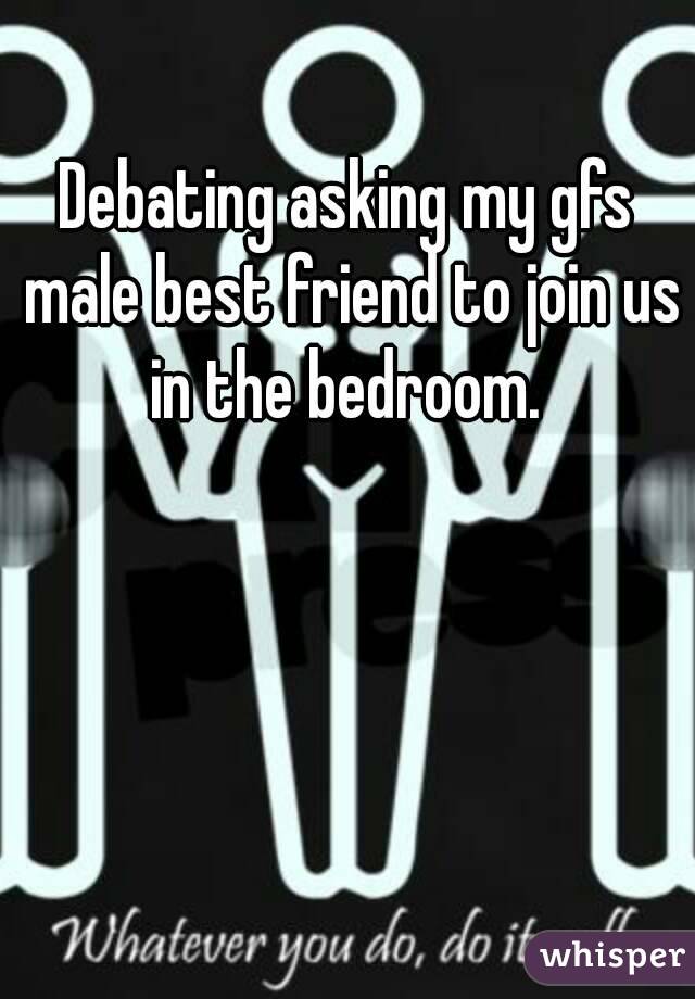 Debating asking my gfs male best friend to join us in the bedroom. 