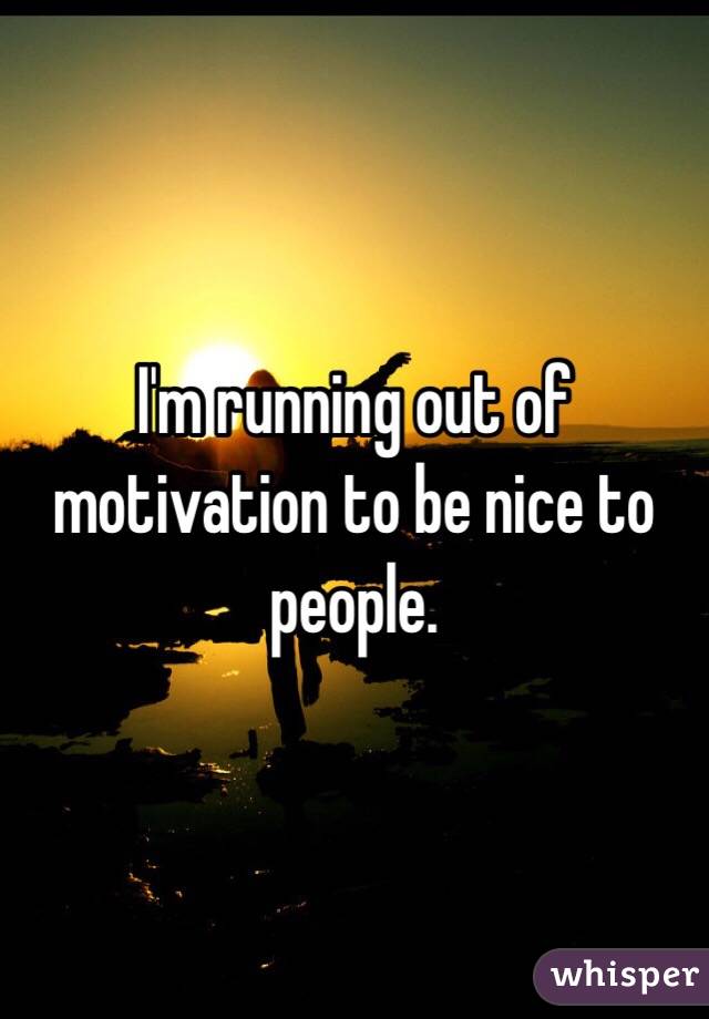 I'm running out of motivation to be nice to people. 
