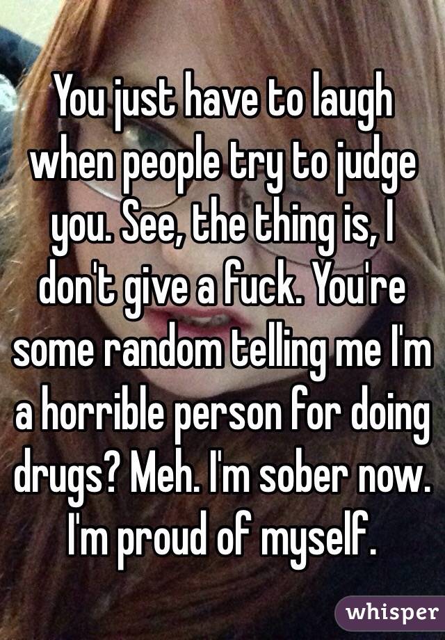 You just have to laugh when people try to judge you. See, the thing is, I don't give a fuck. You're some random telling me I'm a horrible person for doing drugs? Meh. I'm sober now. 
I'm proud of myself. 