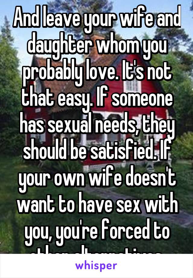 And leave your wife and daughter whom you probably love. It's not that easy. If someone has sexual needs, they should be satisfied. If your own wife doesn't want to have sex with you, you're forced to other alternatives 