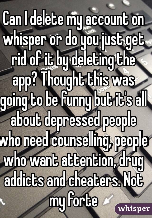 Can I delete my account on whisper or do you just get rid of it by deleting the app? Thought this was going to be funny but it's all about depressed people who need counselling, people who want attention, drug addicts and cheaters. Not my forte