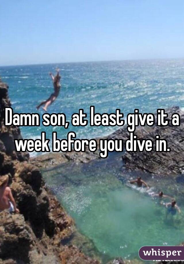 Damn son, at least give it a week before you dive in. 