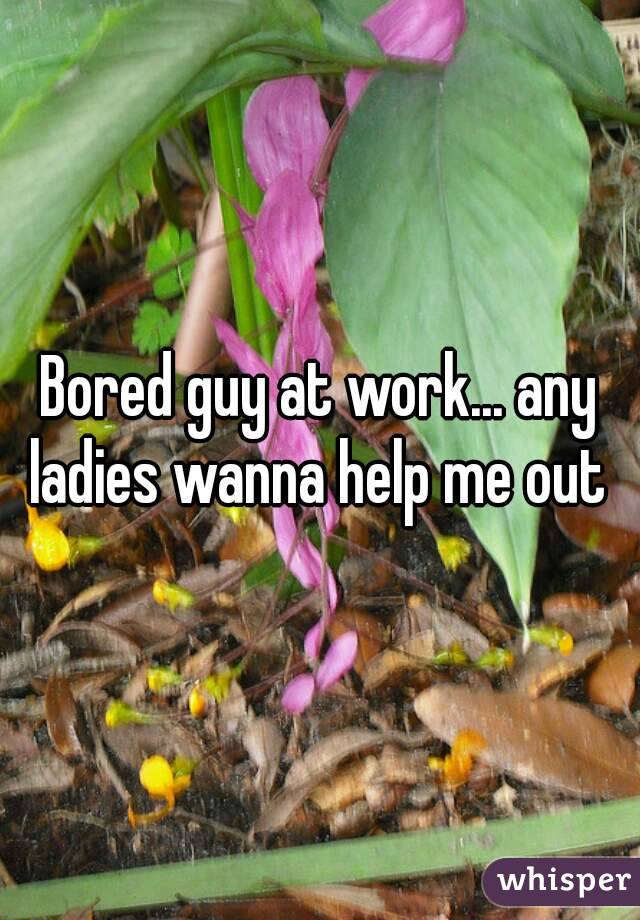 Bored guy at work... any ladies wanna help me out 